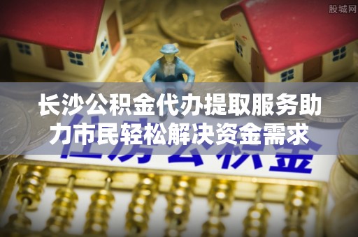 祥符长沙公积金代办提取服务助力市民轻松解决资金需求