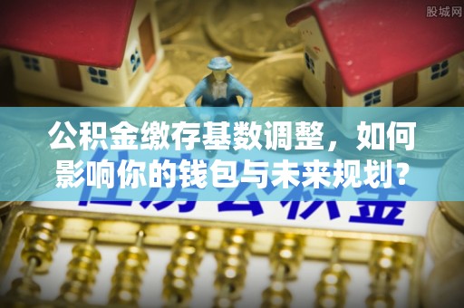 祥符公积金缴存基数调整，如何影响你的钱包与未来规划？