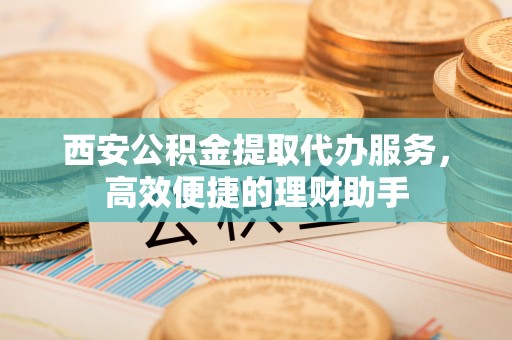 祥符西安公积金提取代办服务，高效便捷的理财助手