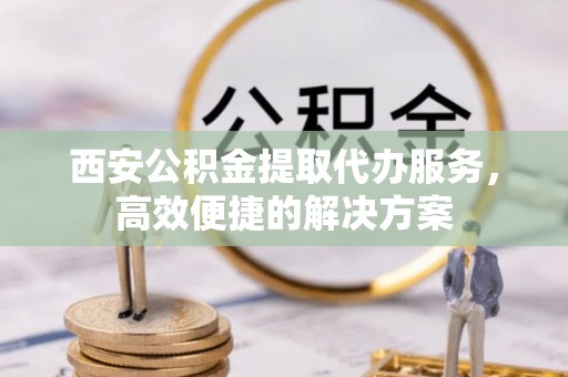 祥符西安公积金提取代办服务，高效便捷的解决方案