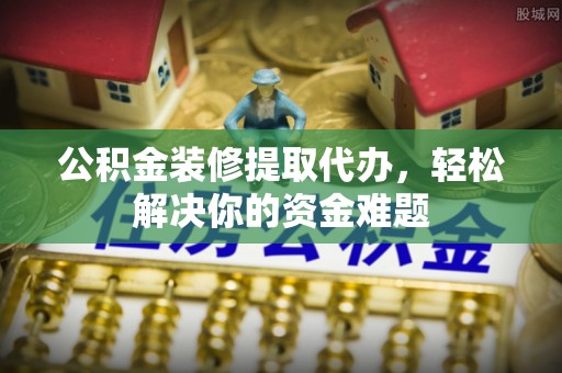 祥符公积金装修提取代办，轻松解决你的资金难题