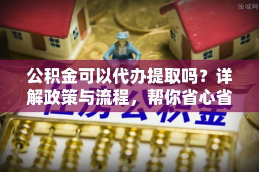 祥符公积金可以代办提取吗？详解政策与流程，帮你省心省力